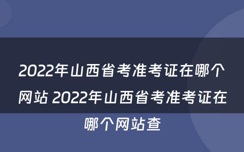 2022年山西省考准考证在哪个网站 2022年山西省考准考证在哪个网站查