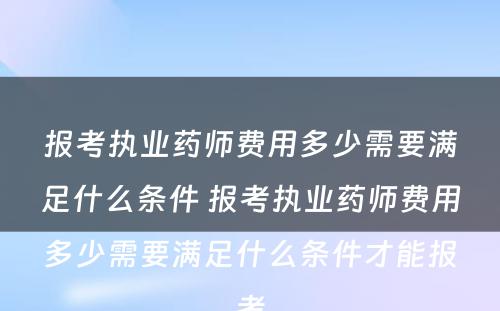 报考执业药师费用多少需要满足什么条件 报考执业药师费用多少需要满足什么条件才能报考