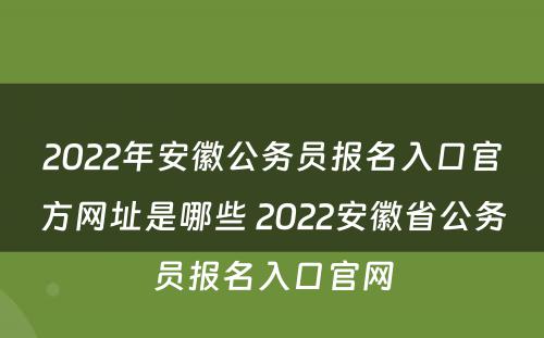 2022年安徽公务员报名入口官方网址是哪些 2022安徽省公务员报名入口官网