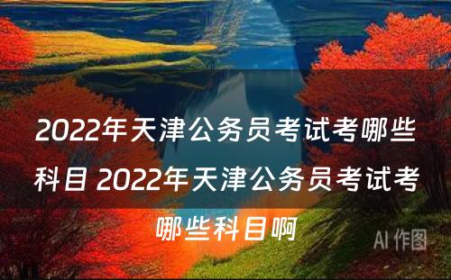 2022年天津公务员考试考哪些科目 2022年天津公务员考试考哪些科目啊