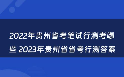 2022年贵州省考笔试行测考哪些 2023年贵州省省考行测答案