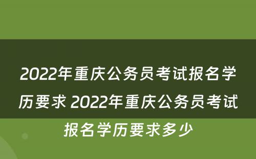 2022年重庆公务员考试报名学历要求 2022年重庆公务员考试报名学历要求多少
