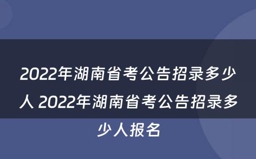 2022年湖南省考公告招录多少人 2022年湖南省考公告招录多少人报名