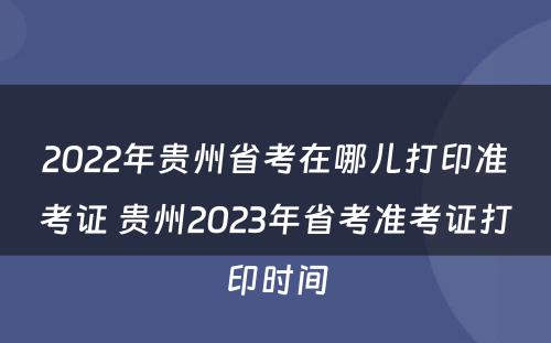 2022年贵州省考在哪儿打印准考证 贵州2023年省考准考证打印时间