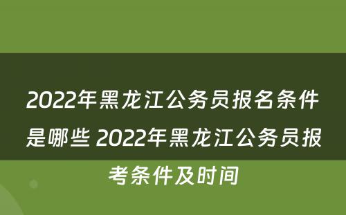 2022年黑龙江公务员报名条件是哪些 2022年黑龙江公务员报考条件及时间