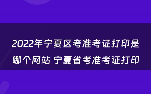 2022年宁夏区考准考证打印是哪个网站 宁夏省考准考证打印