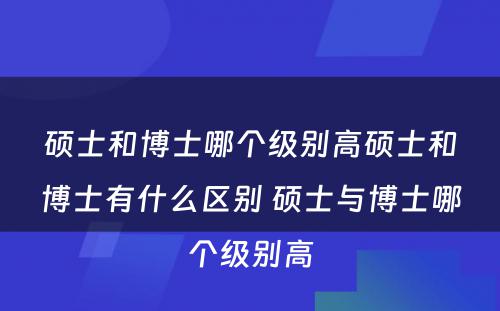 硕士和博士哪个级别高硕士和博士有什么区别 硕士与博士哪个级别高