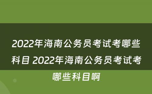 2022年海南公务员考试考哪些科目 2022年海南公务员考试考哪些科目啊