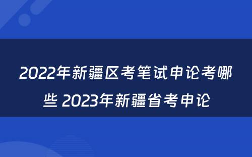 2022年新疆区考笔试申论考哪些 2023年新疆省考申论