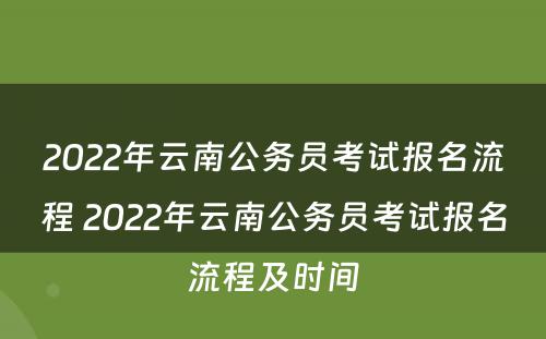 2022年云南公务员考试报名流程 2022年云南公务员考试报名流程及时间
