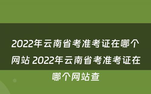2022年云南省考准考证在哪个网站 2022年云南省考准考证在哪个网站查