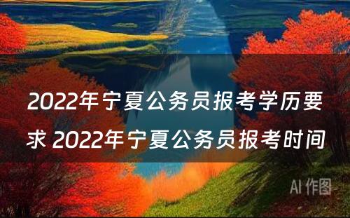 2022年宁夏公务员报考学历要求 2022年宁夏公务员报考时间