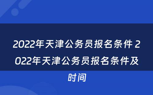 2022年天津公务员报名条件 2022年天津公务员报名条件及时间