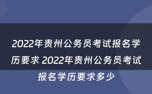2022年贵州公务员考试报名学历要求 2022年贵州公务员考试报名学历要求多少