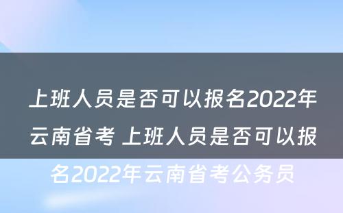 上班人员是否可以报名2022年云南省考 上班人员是否可以报名2022年云南省考公务员