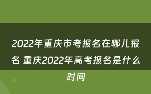 2022年重庆市考报名在哪儿报名 重庆2022年高考报名是什么时间