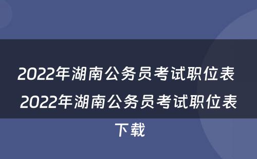 2022年湖南公务员考试职位表 2022年湖南公务员考试职位表下载
