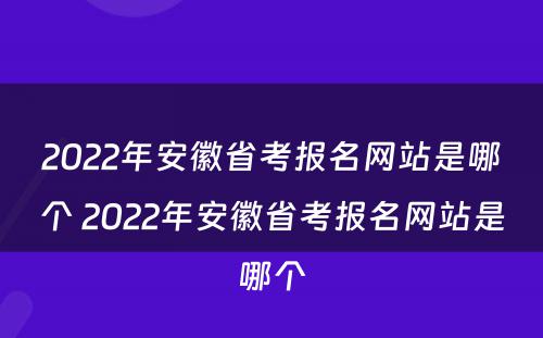 2022年安徽省考报名网站是哪个 2022年安徽省考报名网站是哪个