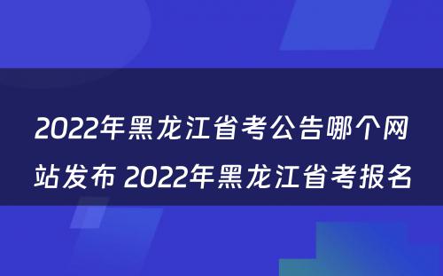 2022年黑龙江省考公告哪个网站发布 2022年黑龙江省考报名