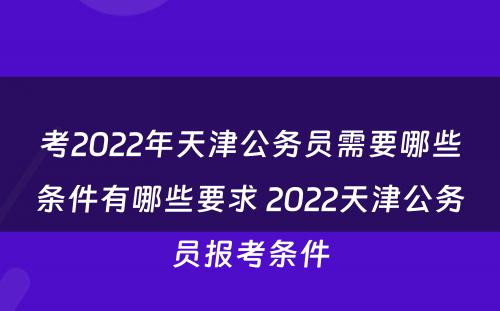 考2022年天津公务员需要哪些条件有哪些要求 2022天津公务员报考条件