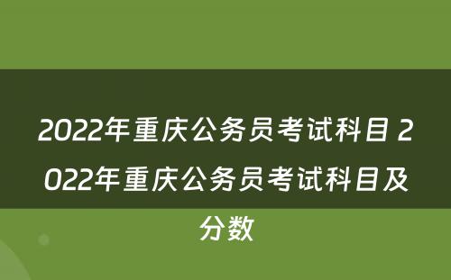 2022年重庆公务员考试科目 2022年重庆公务员考试科目及分数
