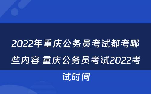 2022年重庆公务员考试都考哪些内容 重庆公务员考试2022考试时间