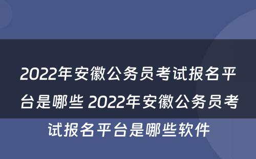 2022年安徽公务员考试报名平台是哪些 2022年安徽公务员考试报名平台是哪些软件