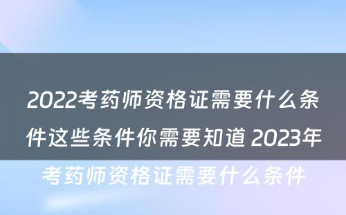 2022考药师资格证需要什么条件这些条件你需要知道 2023年考药师资格证需要什么条件