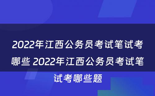 2022年江西公务员考试笔试考哪些 2022年江西公务员考试笔试考哪些题