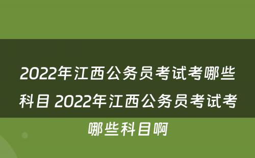 2022年江西公务员考试考哪些科目 2022年江西公务员考试考哪些科目啊