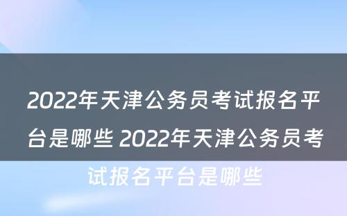 2022年天津公务员考试报名平台是哪些 2022年天津公务员考试报名平台是哪些