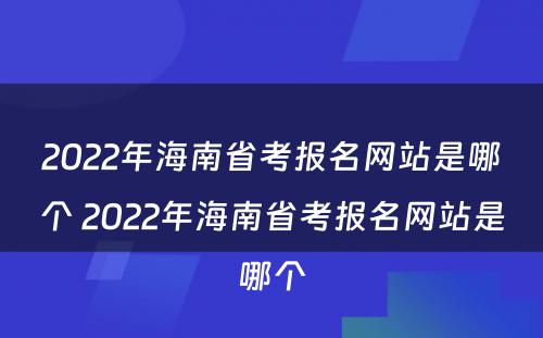 2022年海南省考报名网站是哪个 2022年海南省考报名网站是哪个