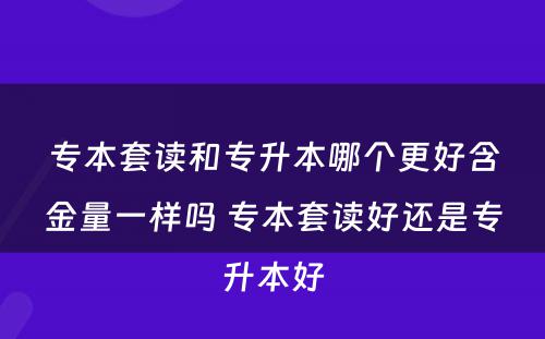 专本套读和专升本哪个更好含金量一样吗 专本套读好还是专升本好