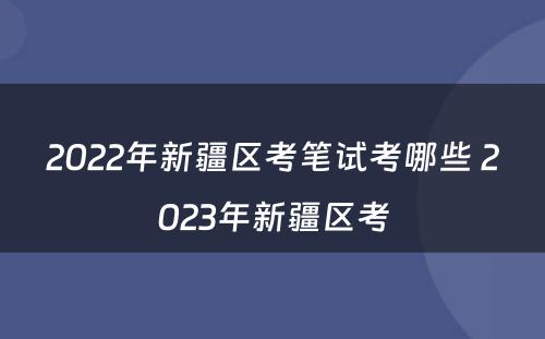 2022年新疆区考笔试考哪些 2023年新疆区考