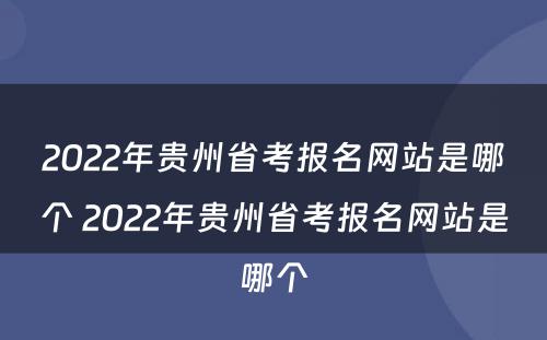 2022年贵州省考报名网站是哪个 2022年贵州省考报名网站是哪个