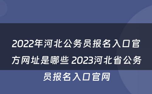 2022年河北公务员报名入口官方网址是哪些 2023河北省公务员报名入口官网
