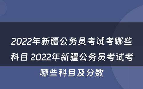 2022年新疆公务员考试考哪些科目 2022年新疆公务员考试考哪些科目及分数