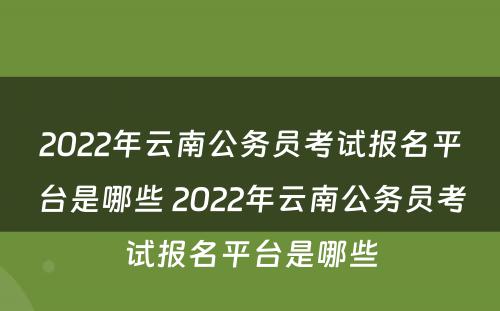 2022年云南公务员考试报名平台是哪些 2022年云南公务员考试报名平台是哪些