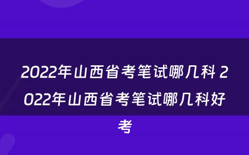 2022年山西省考笔试哪几科 2022年山西省考笔试哪几科好考