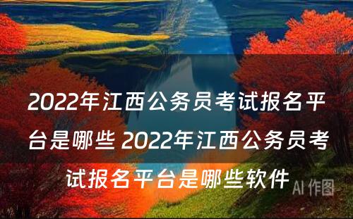 2022年江西公务员考试报名平台是哪些 2022年江西公务员考试报名平台是哪些软件