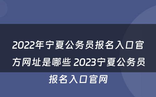 2022年宁夏公务员报名入口官方网址是哪些 2023宁夏公务员报名入口官网