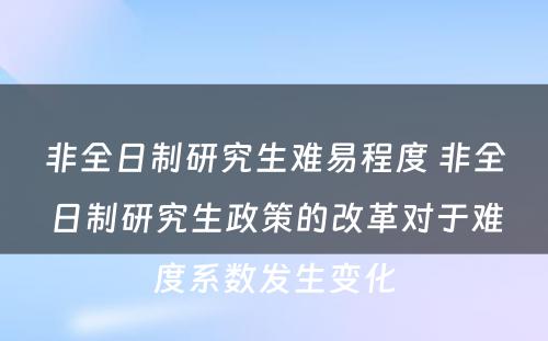 非全日制研究生难易程度 非全日制研究生政策的改革对于难度系数发生变化