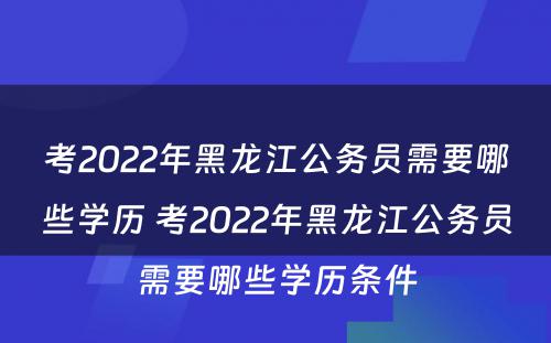 考2022年黑龙江公务员需要哪些学历 考2022年黑龙江公务员需要哪些学历条件