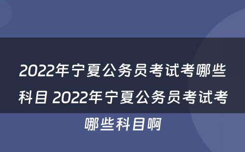 2022年宁夏公务员考试考哪些科目 2022年宁夏公务员考试考哪些科目啊