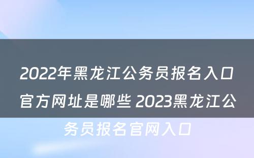 2022年黑龙江公务员报名入口官方网址是哪些 2023黑龙江公务员报名官网入口