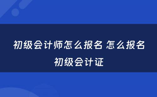 初级会计师怎么报名 怎么报名初级会计证