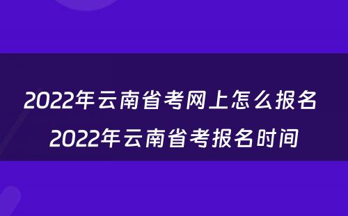 2022年云南省考网上怎么报名 2022年云南省考报名时间