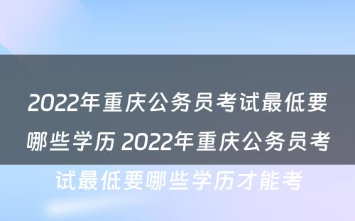 2022年重庆公务员考试最低要哪些学历 2022年重庆公务员考试最低要哪些学历才能考