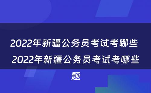 2022年新疆公务员考试考哪些 2022年新疆公务员考试考哪些题