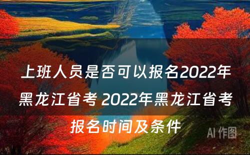上班人员是否可以报名2022年黑龙江省考 2022年黑龙江省考报名时间及条件
